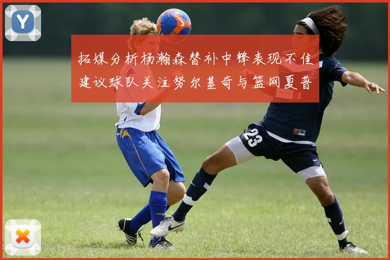 拓媒分析杨瀚森替补中锋表现不佳建议球队关注努尔基奇与篮网夏普