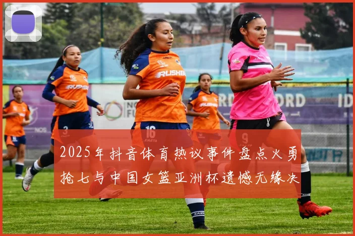 2025年抖音体育热议事件盘点火勇抢七与中国女篮亚洲杯遗憾无缘决赛