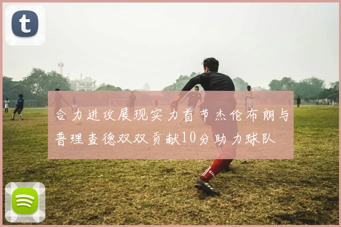 合力进攻展现实力首节杰伦布朗与普理查德双双贡献10分助力球队