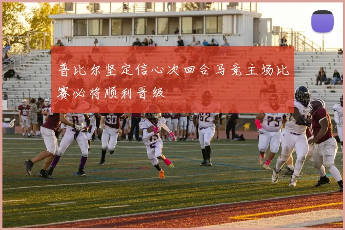 普比尔坚定信心次回合马竞主场比赛必将顺利晋级