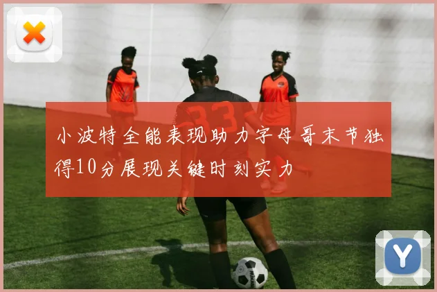 小波特全能表现助力字母哥末节独得10分展现关键时刻实力