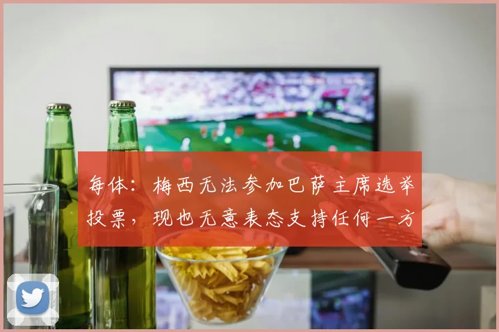 每体：梅西无法参加巴萨主席选举投票，现也无意表态支持任何一方