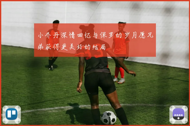 小乔丹深情回忆与保罗的岁月愿兄弟获得更美好的结局