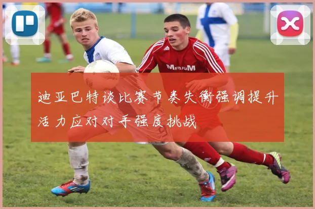 迪亚巴特谈比赛节奏失衡强调提升活力应对对手强度挑战