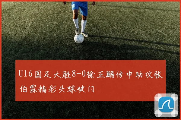 U16国足大胜8-0徐正鹏传中助攻张伯霖精彩头球破门
