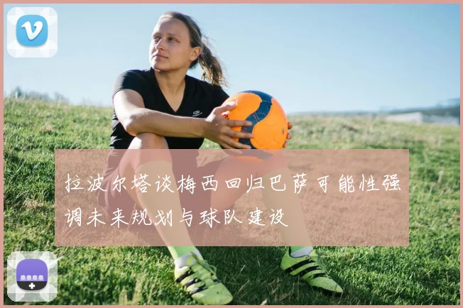 拉波尔塔谈梅西回归巴萨可能性强调未来规划与球队建设