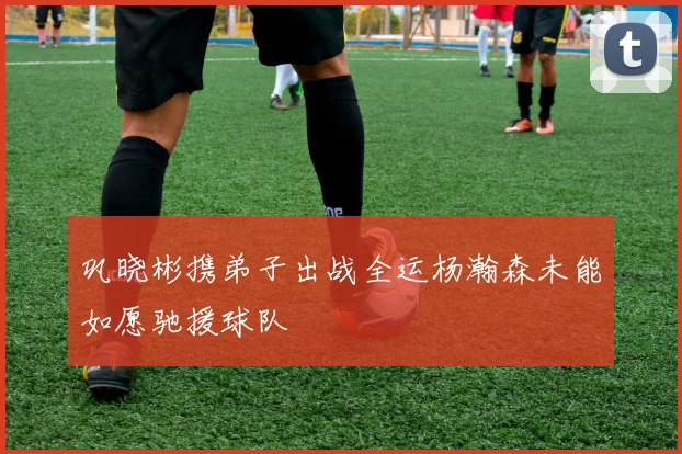 巩晓彬携弟子出战全运杨瀚森未能如愿驰援球队