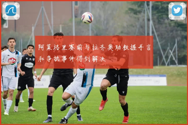 阿莱格里赛前与拉齐奥助教握手言和争执事件得到解决
