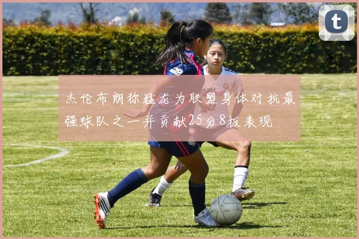 杰伦布朗称猛龙为联盟身体对抗最强球队之一并贡献25分8板表现