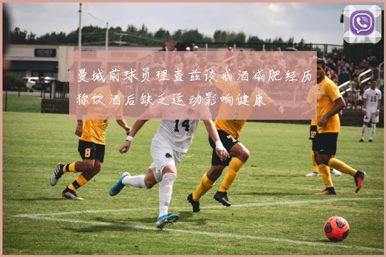 曼城前球员理查兹谈戒酒减肥经历称饮酒后缺乏运动影响健康