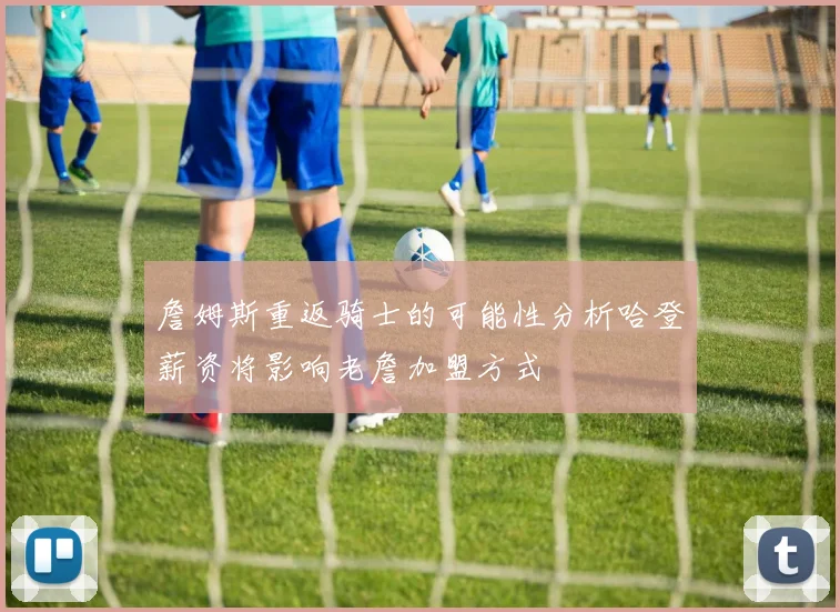 詹姆斯重返骑士的可能性分析哈登薪资将影响老詹加盟方式