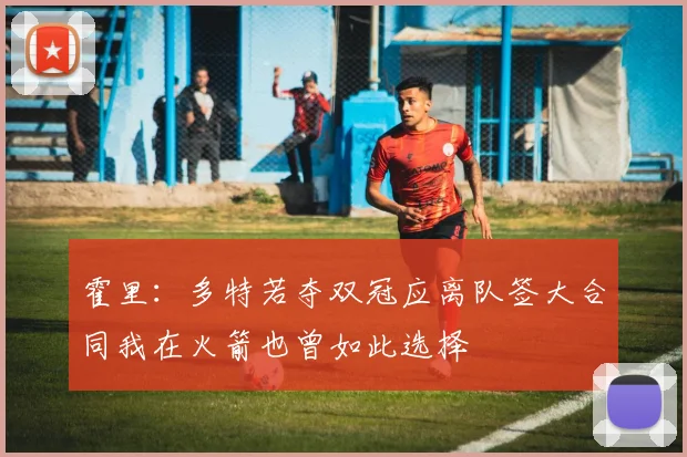 霍里：多特若夺双冠应离队签大合同我在火箭也曾如此选择
