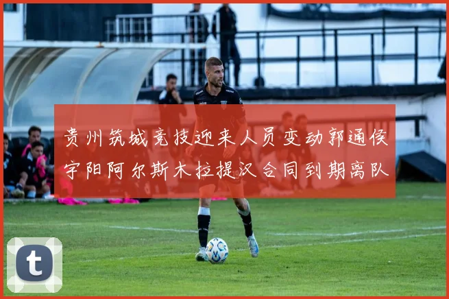贵州筑城竞技迎来人员变动郭通侯宇阳阿尔斯木拉提汉合同到期离队