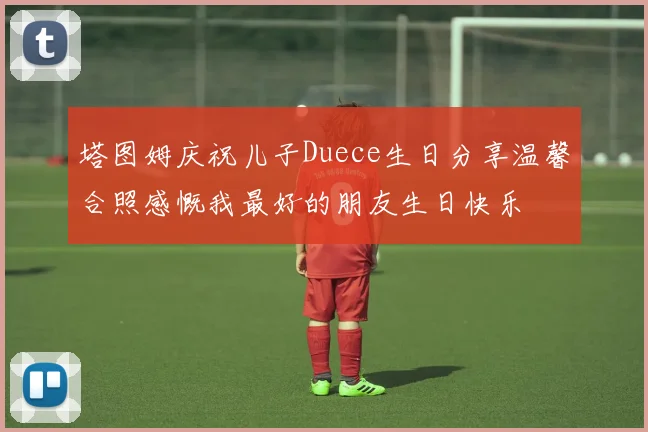 塔图姆庆祝儿子Duece生日分享温馨合照感慨我最好的朋友生日快乐