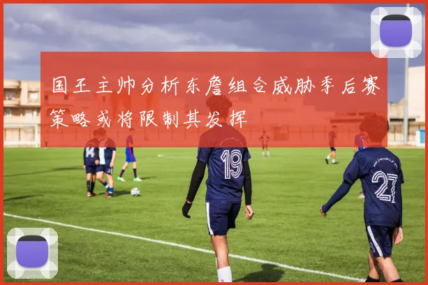 国王主帅分析东詹组合威胁季后赛策略或将限制其发挥