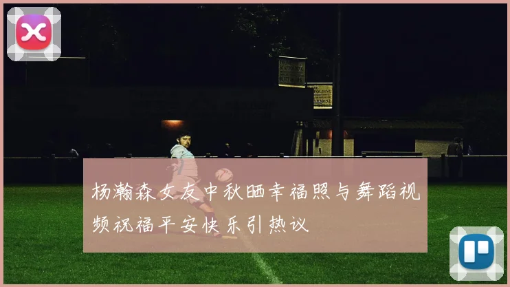 杨瀚森女友中秋晒幸福照与舞蹈视频祝福平安快乐引热议