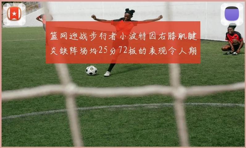 篮网迎战步行者小波特因右膝肌腱炎缺阵场均25分72板的表现令人期待