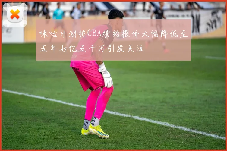 咪咕计划将CBA续约报价大幅降低至五年七亿五千万引发关注
