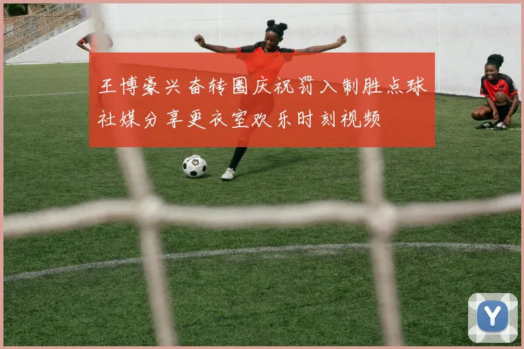 王博豪兴奋转圈庆祝罚入制胜点球社媒分享更衣室欢乐时刻视频