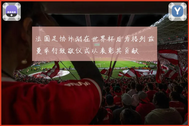 法国足协计划在世界杯后为格列兹曼举行致敬仪式以表彰其贡献