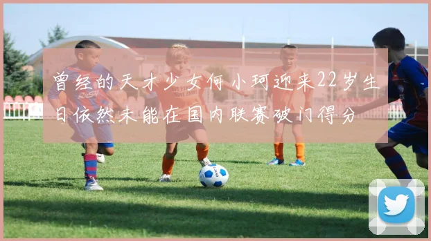 曾经的天才少女何小珂迎来22岁生日依然未能在国内联赛破门得分
