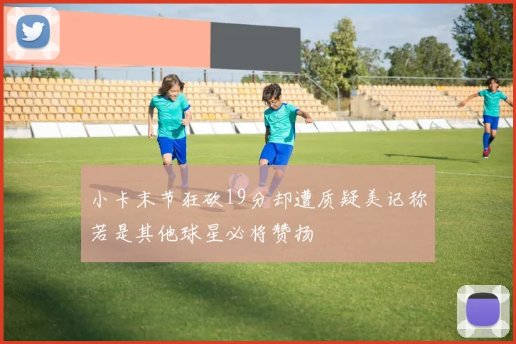 小卡末节狂砍19分却遭质疑美记称若是其他球星必将赞扬