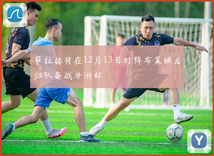 萨拉赫将在12月13日对阵布莱顿后归队备战非洲杯