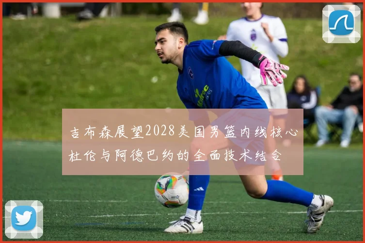 吉布森展望2028美国男篮内线核心杜伦与阿德巴约的全面技术结合