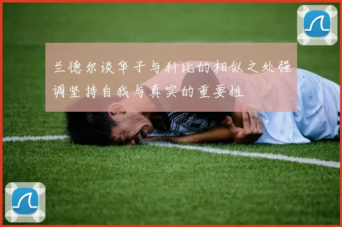 兰德尔谈华子与科比的相似之处强调坚持自我与真实的重要性