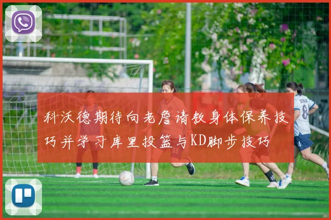 科沃德期待向老詹请教身体保养技巧并学习库里投篮与KD脚步技巧