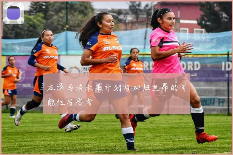 本泽马谈未来计划与回归里昂的可能性与思考