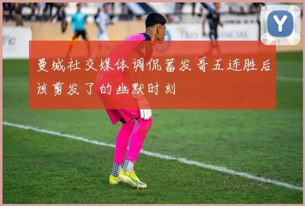 曼城社交媒体调侃蓄发哥五连胜后该剪发了的幽默时刻