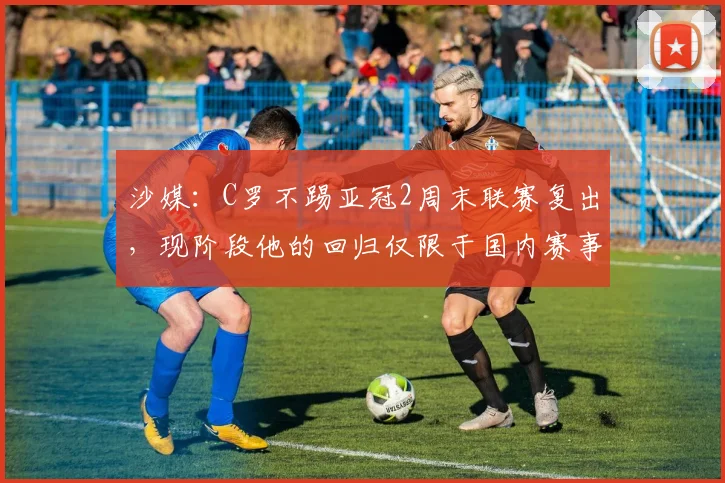 沙媒：C罗不踢亚冠2周末联赛复出，现阶段他的回归仅限于国内赛事