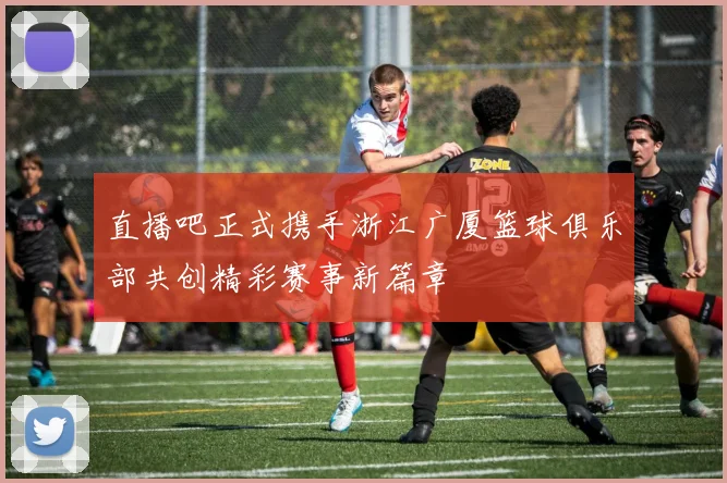 直播吧正式携手浙江广厦篮球俱乐部共创精彩赛事新篇章